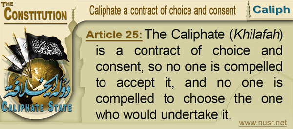 The Constitution of the Caliphate State, Article 25: The Khilafah is a contract of choice and consent, so no one is compelled to accept it, and no one is compelled to choose the one who would undertake it.