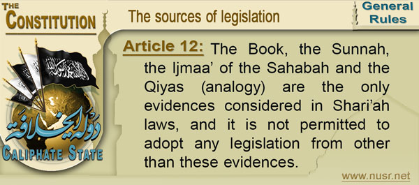 Article 12: The Book, the Sunnah, the Ijmaa’ of the Sahabah and the Qiyas (analogy) are the only evidences considered in Shari’ah laws, and it is not permitted to adopt any legislation from other than these evidences.